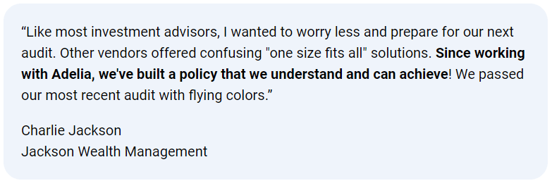 Client testimonial: “Like most investment advisors, I wanted to worry less … Since working with Adelia, we’ve built a policy that we understand and can achieve! We passed our most recent audit with flying colors.” — Charlie Jackson, Jackson Wealth Management